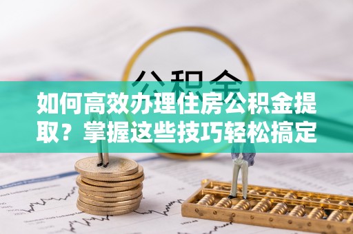 深坑如何高效办理住房公积金提取？掌握这些技巧轻松搞定