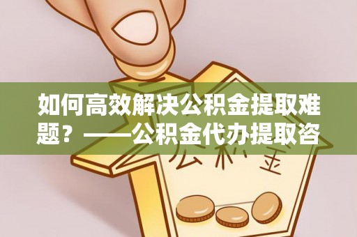 山东如何高效解决公积金提取难题？——公积金代办提取咨询服务全解析